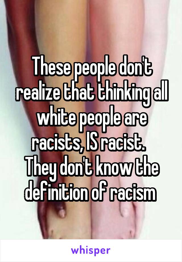 These people don't realize that thinking all white people are racists, IS racist.  
They don't know the definition of racism 