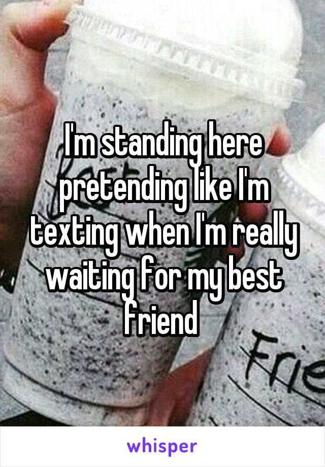 I'm standing here pretending like I'm texting when I'm really waiting for my best friend 