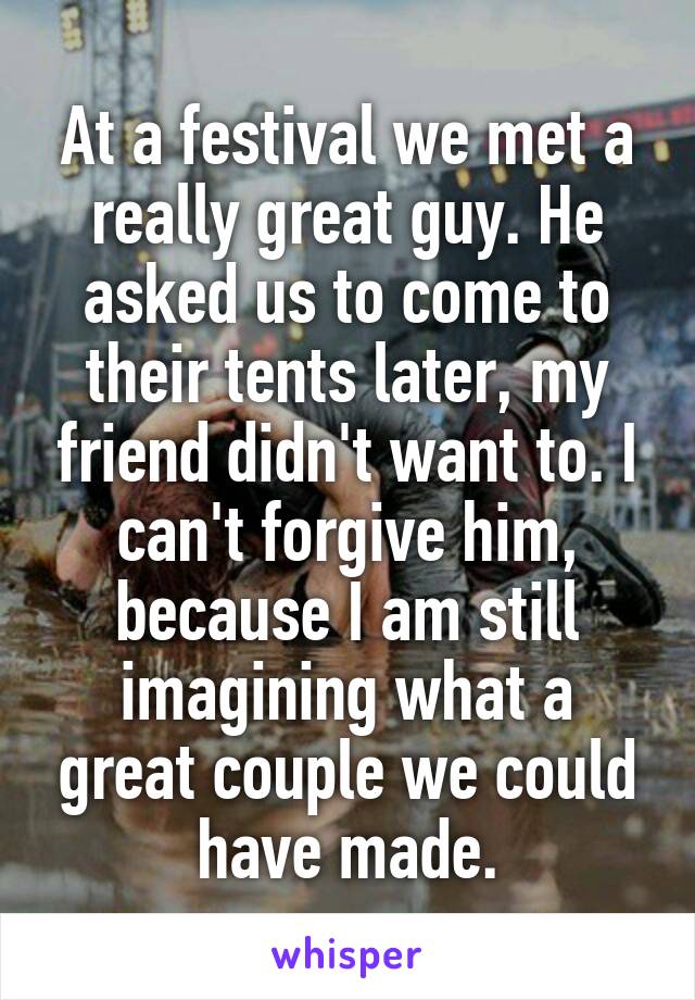 At a festival we met a really great guy. He asked us to come to their tents later, my friend didn't want to. I can't forgive him, because I am still imagining what a great couple we could have made.