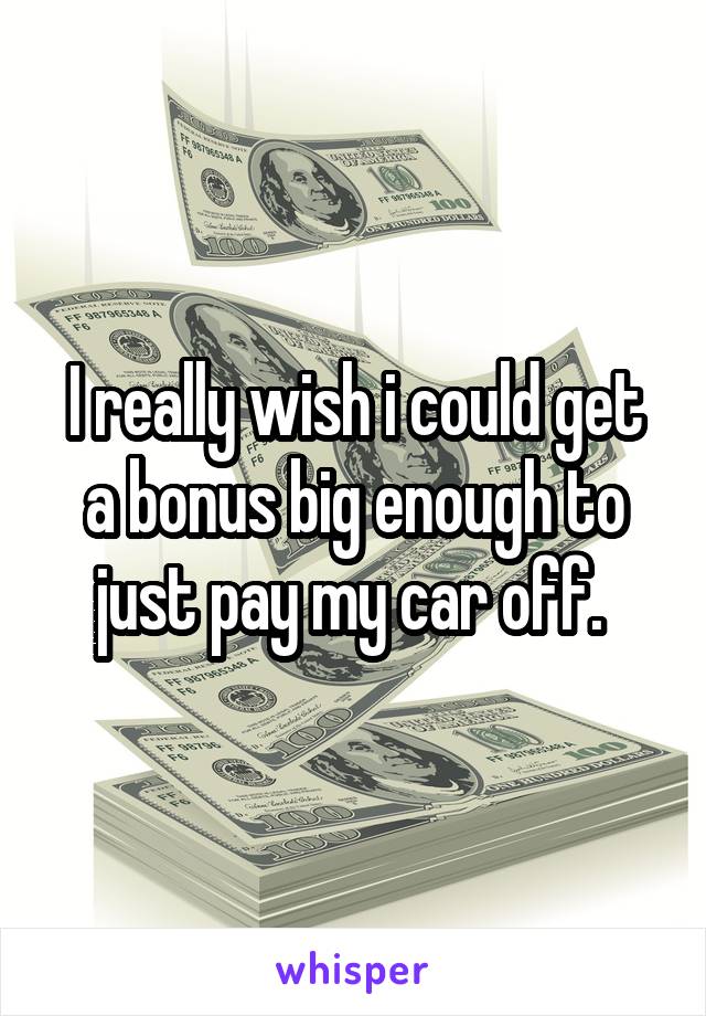 I really wish i could get a bonus big enough to just pay my car off. 