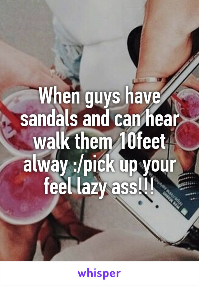 When guys have sandals and can hear walk them 10feet alway :/pick up your feel lazy ass!!!