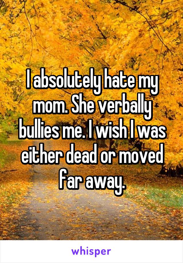 I absolutely hate my mom. She verbally bullies me. I wish I was either dead or moved far away.