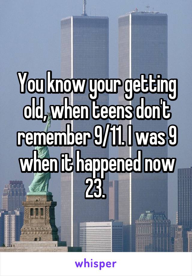 You know your getting old, when teens don't remember 9/11. I was 9 when it happened now 23. 