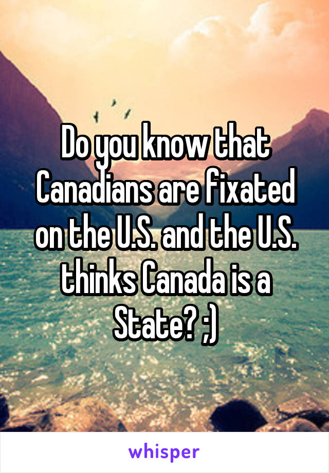 Do you know that Canadians are fixated on the U.S. and the U.S. thinks Canada is a State? ;)