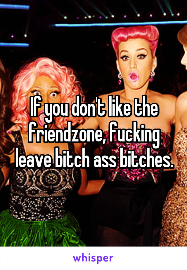 If you don't like the friendzone, fucking leave bitch ass bitches.