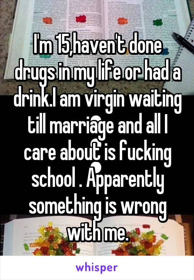 I'm 15,haven't done drugs in my life or had a drink.I am virgin waiting till marriage and all I care about is fucking school . Apparently something is wrong with me.