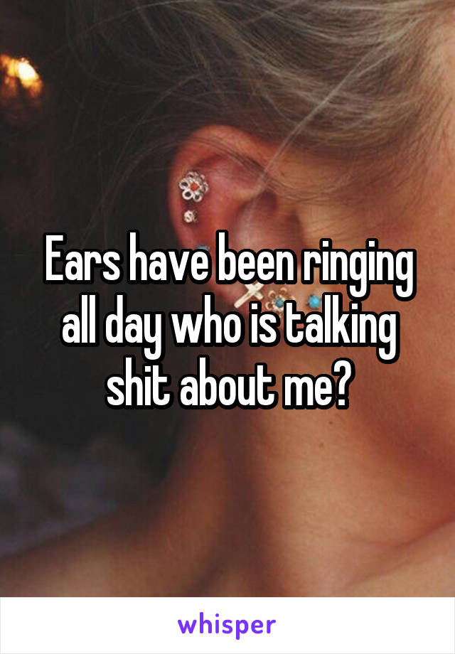 Ears have been ringing all day who is talking shit about me?