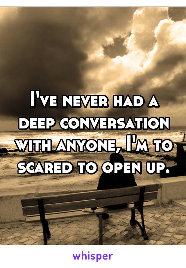 I've never had a deep conversation with anyone, I'm to scared to open up.