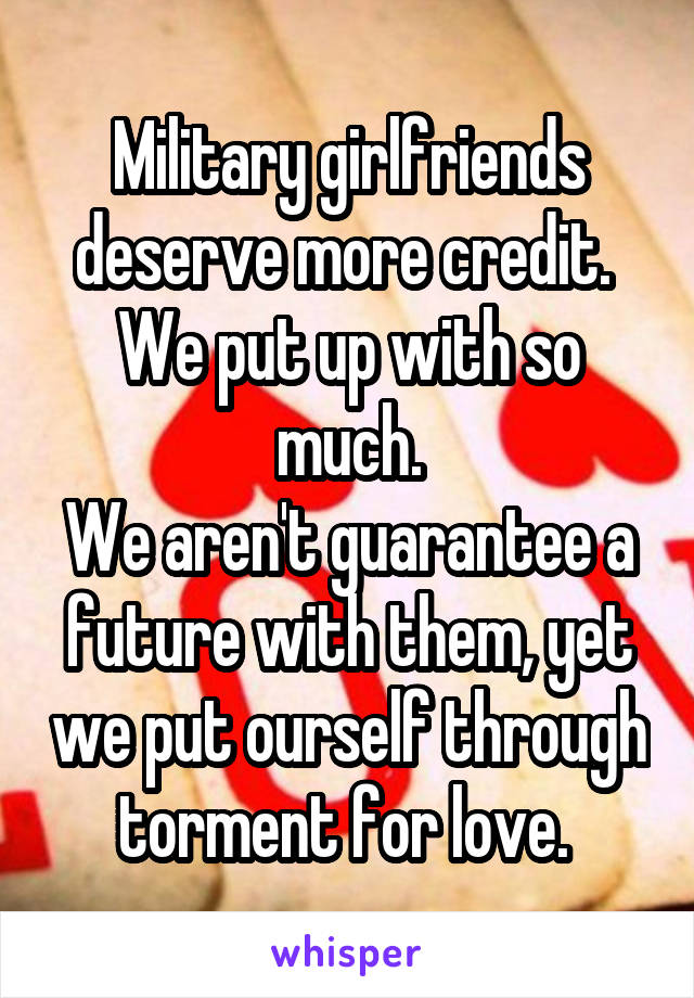 Military girlfriends deserve more credit. 
We put up with so much.
We aren't guarantee a future with them, yet we put ourself through torment for love. 