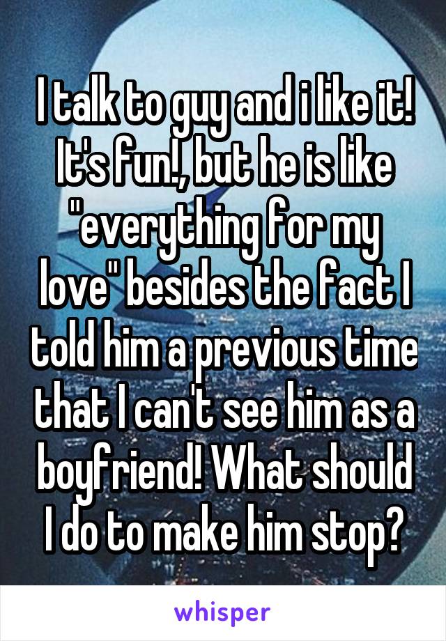 I talk to guy and i like it! It's fun!, but he is like "everything for my love" besides the fact I told him a previous time that I can't see him as a boyfriend! What should I do to make him stop?