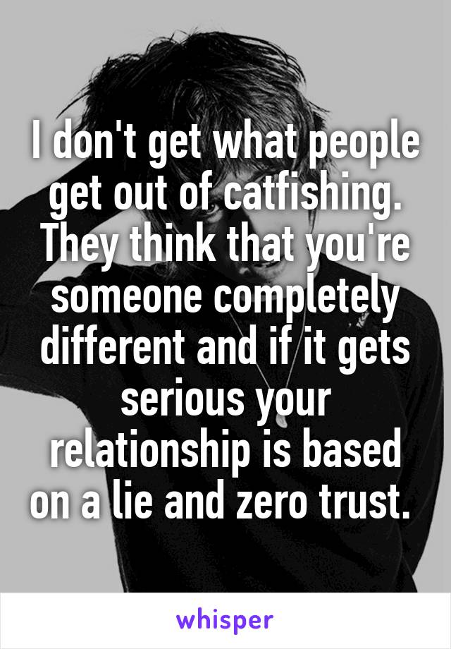 I don't get what people get out of catfishing. They think that you're someone completely different and if it gets serious your relationship is based on a lie and zero trust. 