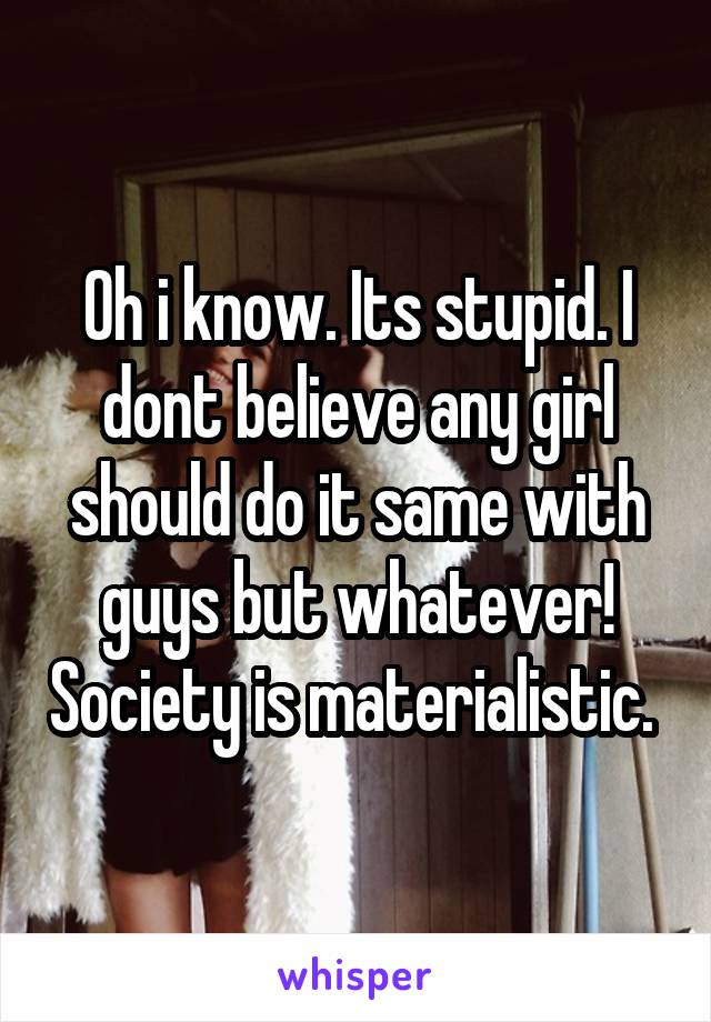 Oh i know. Its stupid. I dont believe any girl should do it same with guys but whatever! Society is materialistic. 