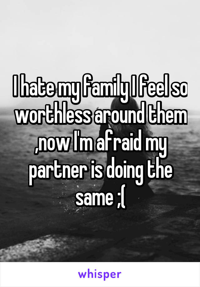 I hate my family I feel so worthless around them ,now I'm afraid my partner is doing the same ;(