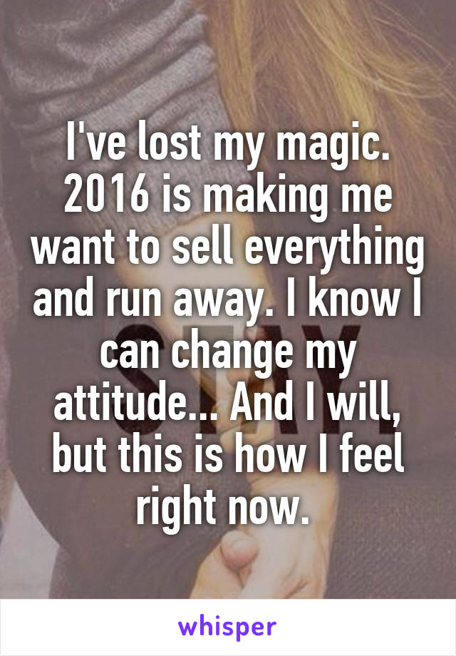 I've lost my magic. 2016 is making me want to sell everything and run away. I know I can change my attitude... And I will, but this is how I feel right now. 