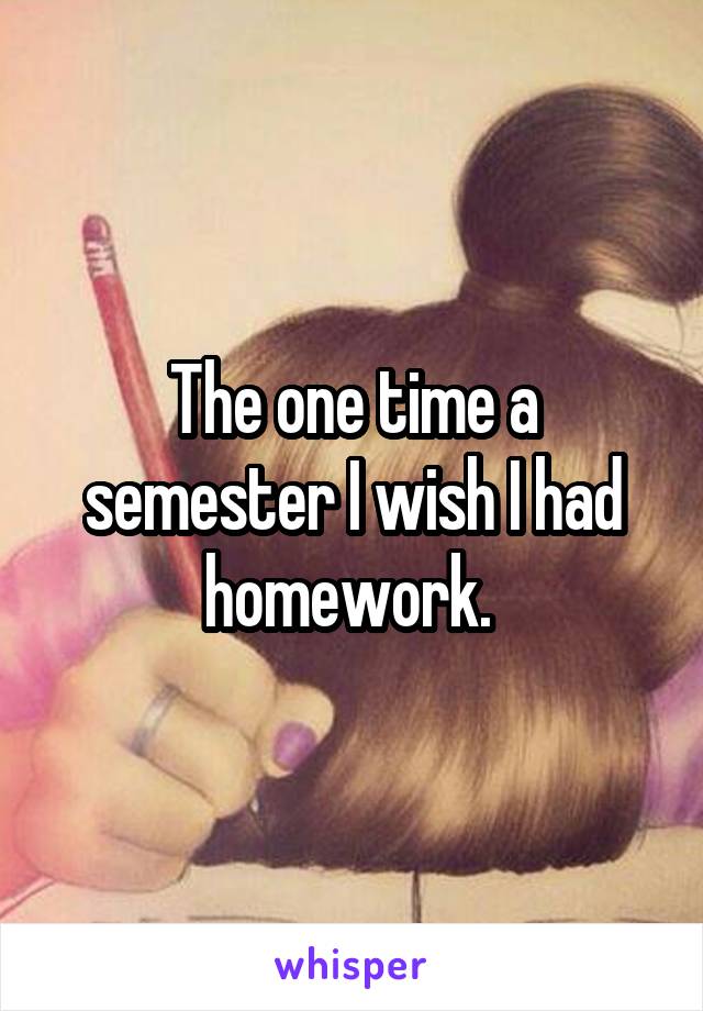 The one time a semester I wish I had homework. 