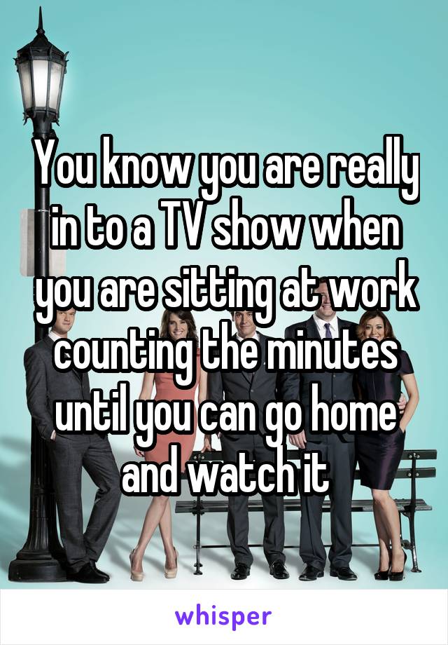 You know you are really in to a TV show when you are sitting at work counting the minutes until you can go home and watch it