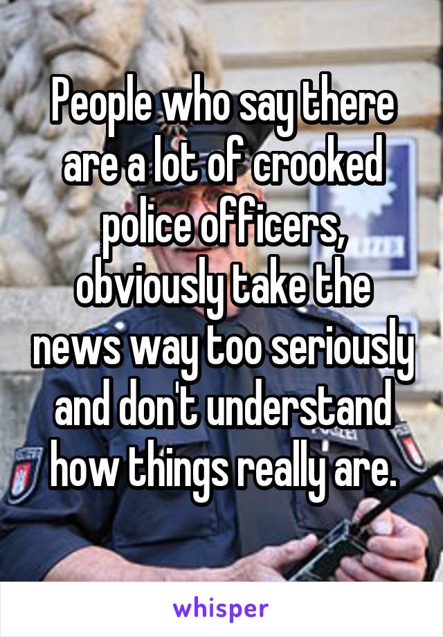 People who say there are a lot of crooked police officers, obviously take the news way too seriously and don't understand how things really are.
