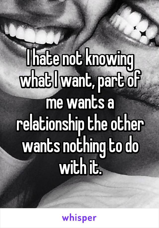 I hate not knowing what I want, part of me wants a relationship the other wants nothing to do with it.