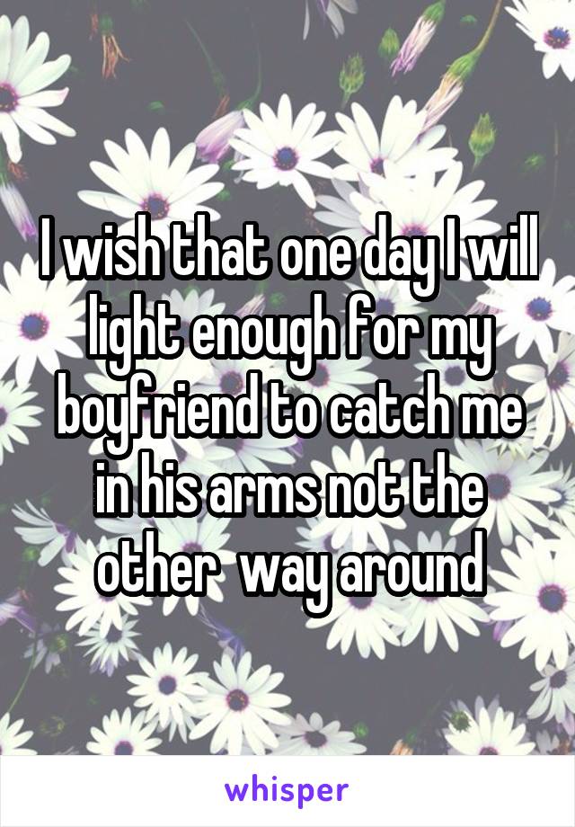 I wish that one day I will light enough for my boyfriend to catch me in his arms not the other  way around