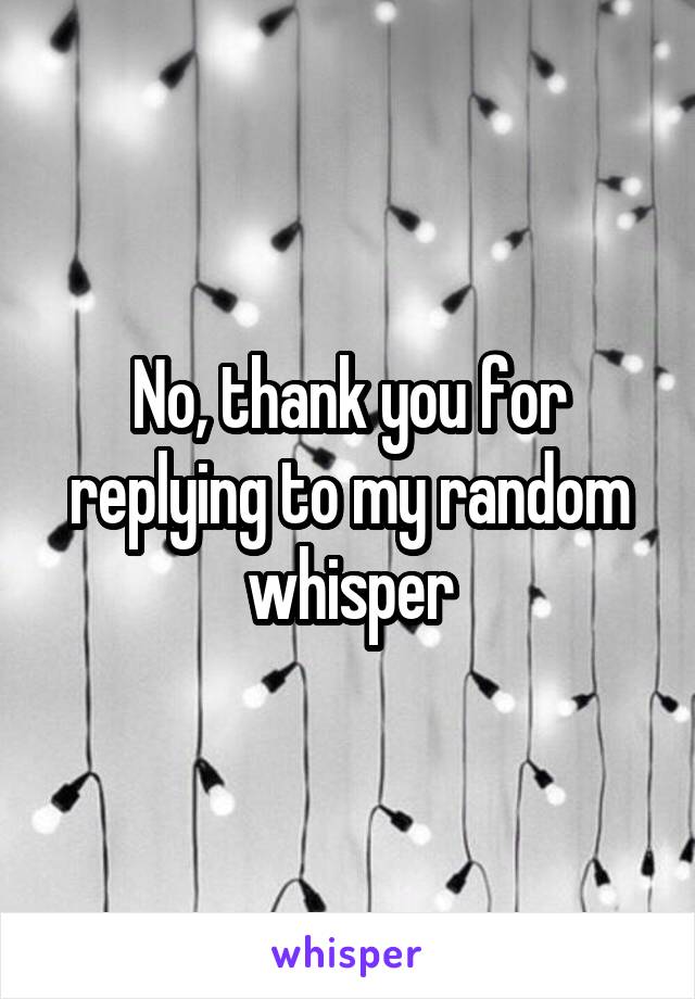 No, thank you for replying to my random whisper