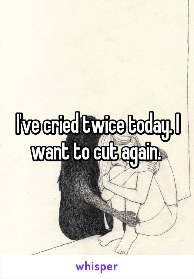 I've cried twice today. I want to cut again. 