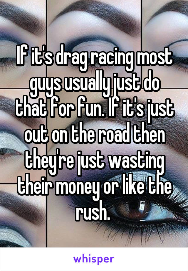 If it's drag racing most guys usually just do that for fun. If it's just out on the road then they're just wasting their money or like the rush. 