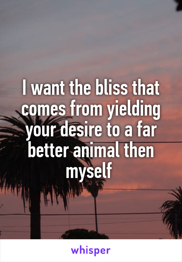 I want the bliss that comes from yielding your desire to a far better animal then myself 