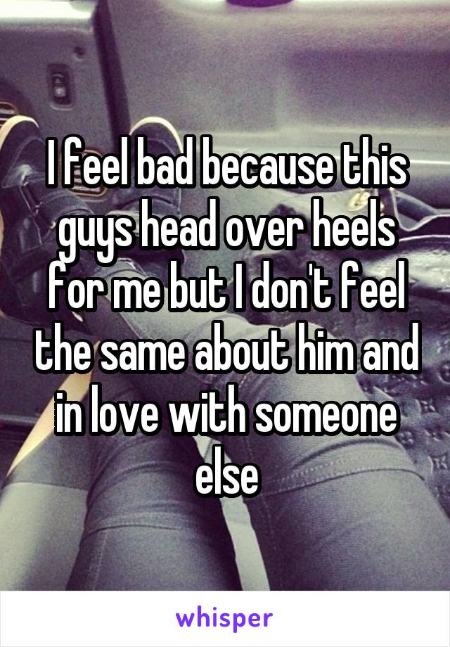 I feel bad because this guys head over heels for me but I don't feel the same about him and in love with someone else