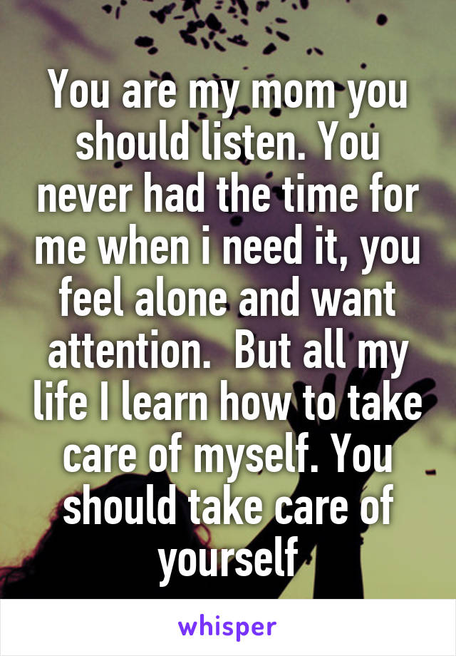 You are my mom you should listen. You never had the time for me when i need it, you feel alone and want attention.  But all my life I learn how to take care of myself. You should take care of yourself