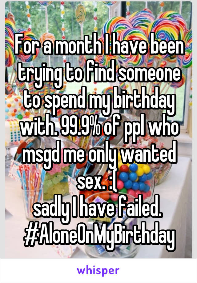 For a month I have been trying to find someone to spend my birthday with. 99.9% of ppl who msgd me only wanted sex. :( 
sadly I have failed. 
#AloneOnMyBirthday