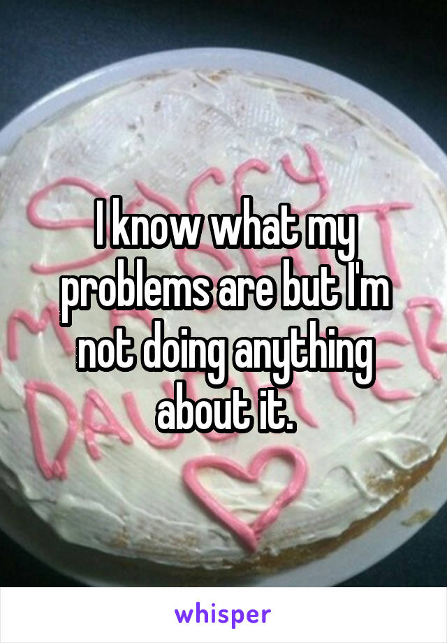 I know what my problems are but I'm not doing anything about it.