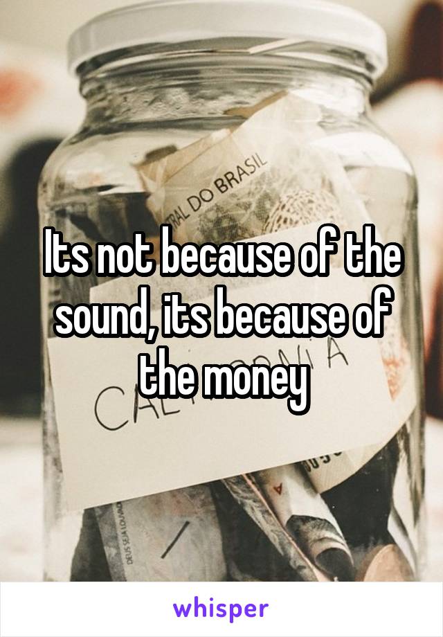 Its not because of the sound, its because of the money