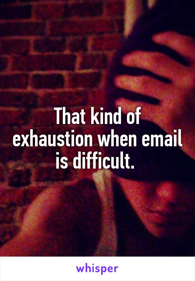 That kind of exhaustion when email is difficult. 