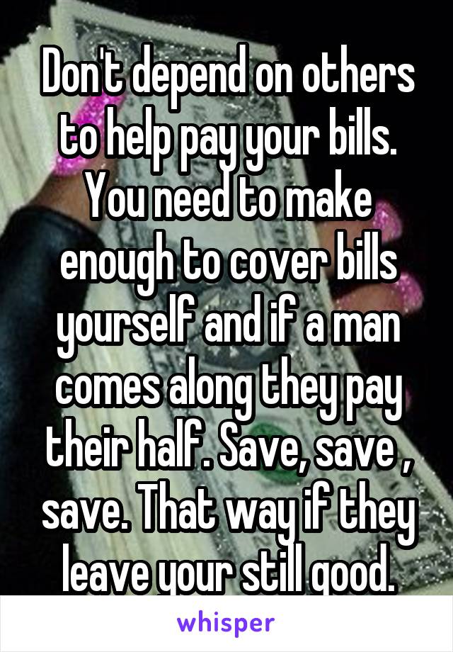 Don't depend on others to help pay your bills. You need to make enough to cover bills yourself and if a man comes along they pay their half. Save, save , save. That way if they leave your still good.