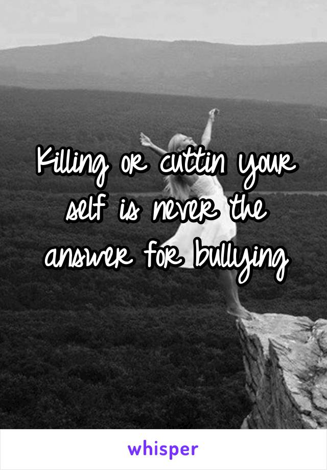 Killing or cuttin your self is never the answer for bullying
