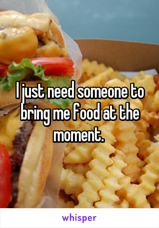 I just need someone to bring me food at the moment. 