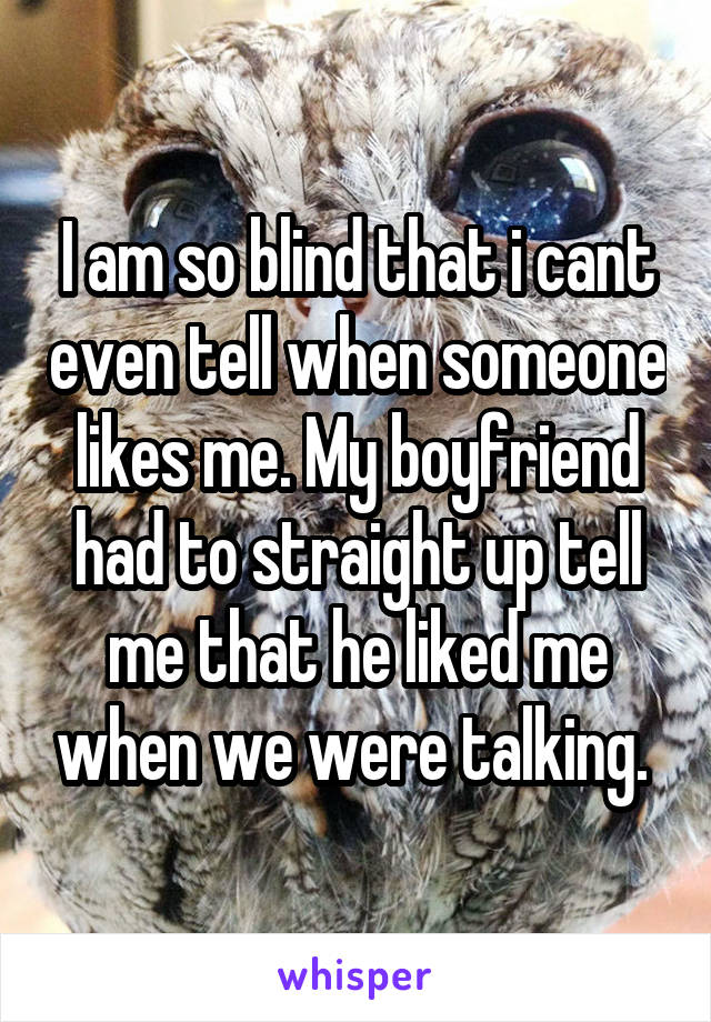 I am so blind that i cant even tell when someone likes me. My boyfriend had to straight up tell me that he liked me when we were talking. 