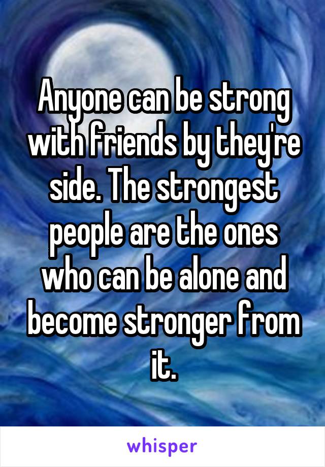 Anyone can be strong with friends by they're side. The strongest people are the ones who can be alone and become stronger from it.