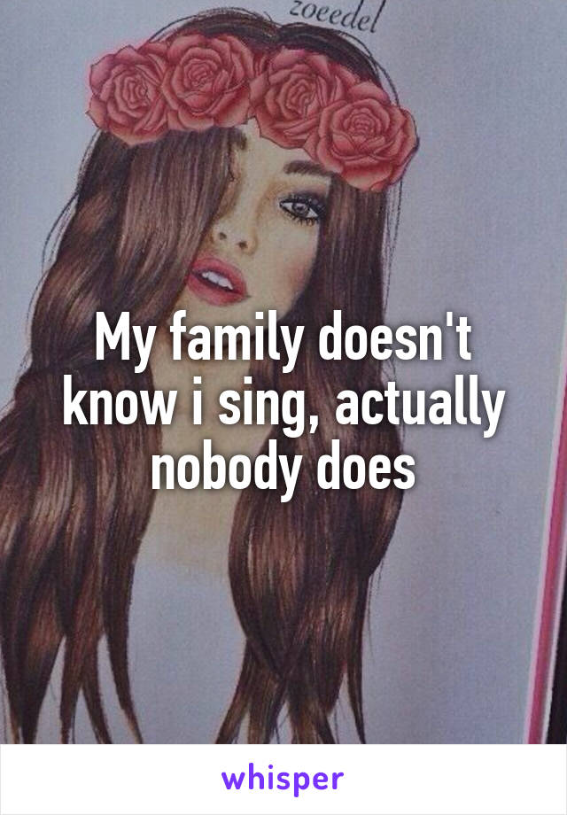 My family doesn't know i sing, actually nobody does