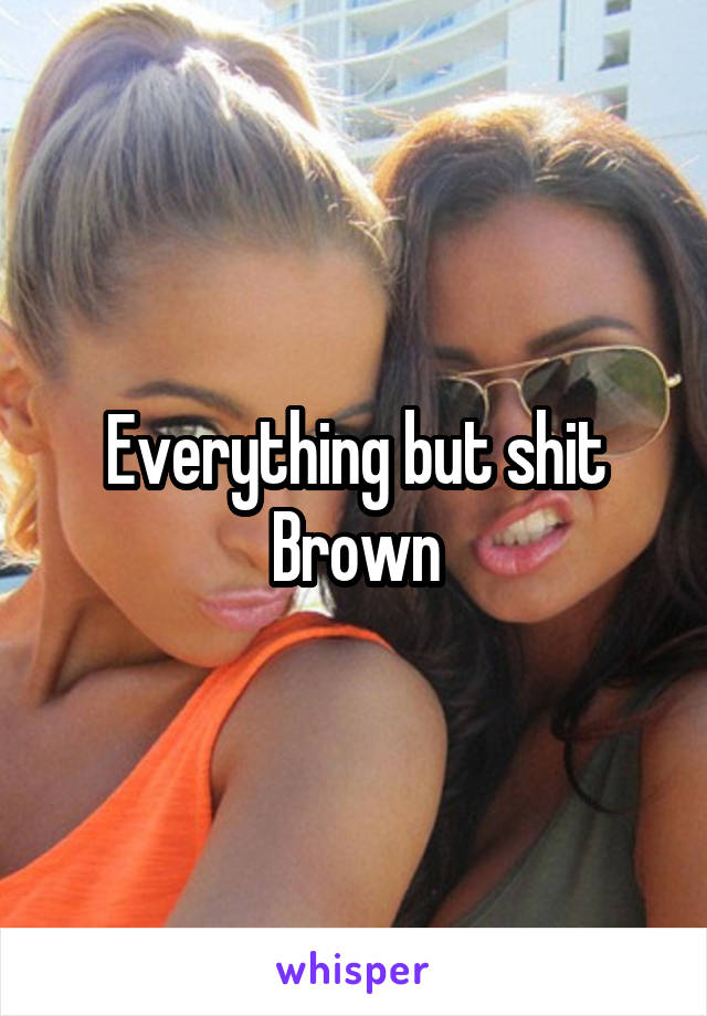 Everything but shit Brown