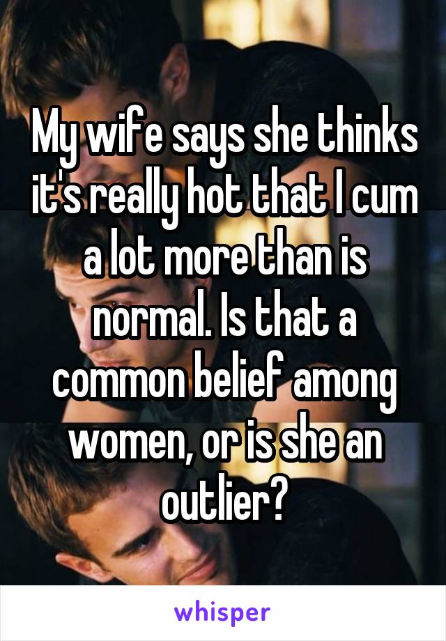 My wife says she thinks it's really hot that I cum a lot more than is normal. Is that a common belief among women, or is she an outlier?