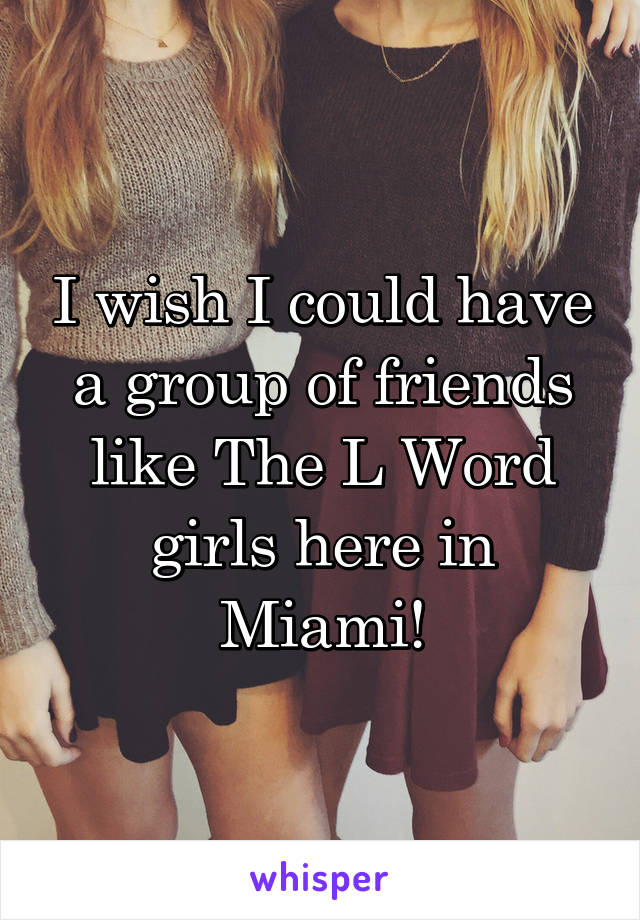 I wish I could have a group of friends like The L Word girls here in Miami!