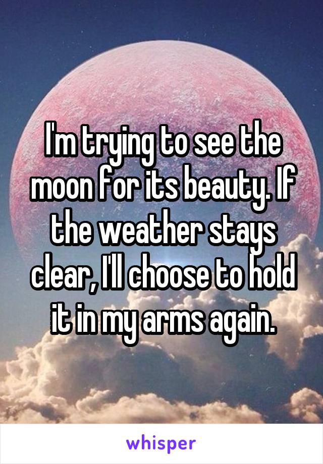 I'm trying to see the moon for its beauty. If the weather stays clear, I'll choose to hold it in my arms again.