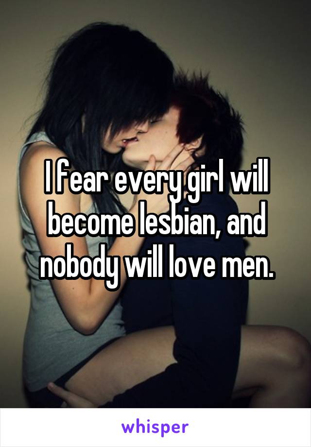 I fear every girl will become lesbian, and nobody will love men.