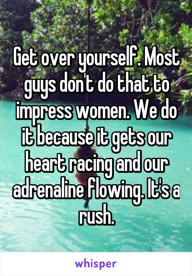 Get over yourself. Most guys don't do that to impress women. We do it because it gets our heart racing and our adrenaline flowing. It's a rush.