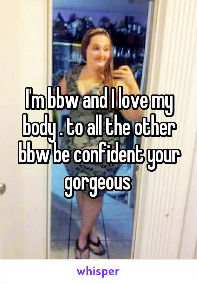 I'm bbw and I love my body . to all the other bbw be confident your gorgeous 