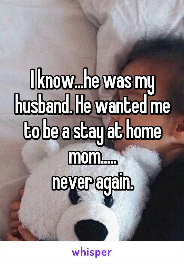 I know...he was my husband. He wanted me to be a stay at home mom.....
never again.