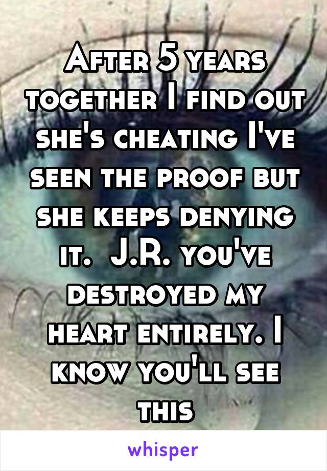 After 5 years together I find out she's cheating I've seen the proof but she keeps denying it.  J.R. you've destroyed my heart entirely. I know you'll see this