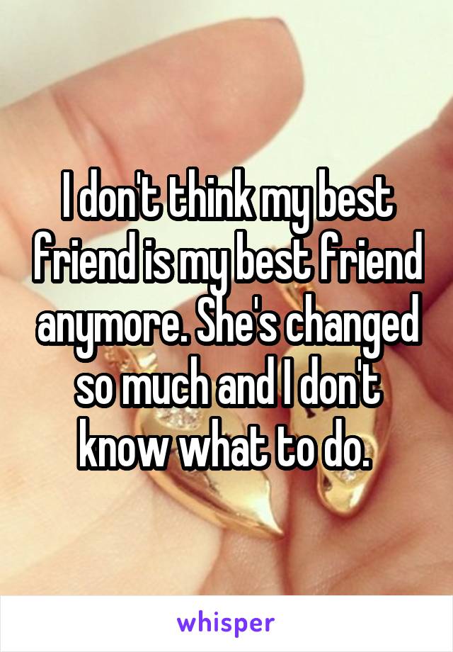 I don't think my best friend is my best friend anymore. She's changed so much and I don't know what to do. 