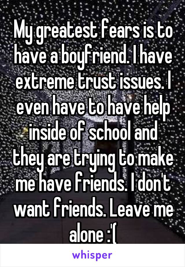 My greatest fears is to have a boyfriend. I have extreme trust issues. I even have to have help inside of school and they are trying to make me have friends. I don't want friends. Leave me alone :'(